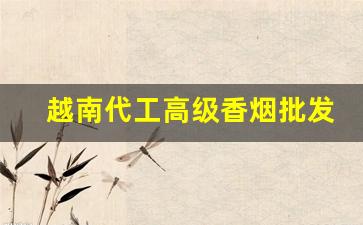 越南代工高级香烟批发-越南代工香烟有没有质量好的
