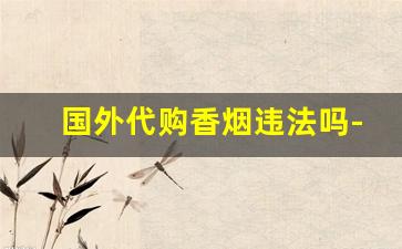 国外代购香烟违法吗-在国内卖外国香烟怎么样合规