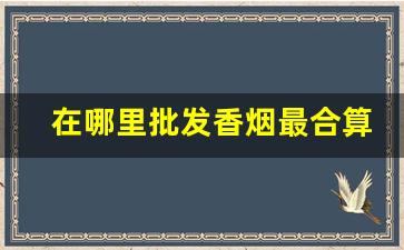在哪里批发香烟最合算-香烟到哪里批最划算