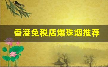 香港免税店爆珠烟推荐-香港免税店七星烟日期2024