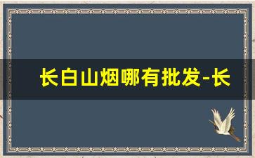 长白山烟哪有批发-长白山烟网上直营店