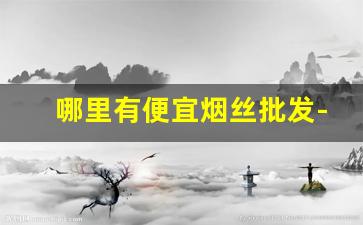 哪里有便宜烟丝批发-便宜烟丝哪里有卖的