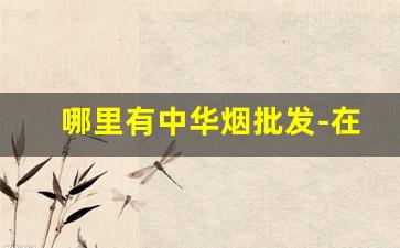 哪里有中华烟批发-在哪里大量购买中华烟