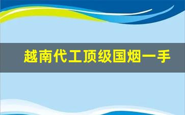 越南代工顶级国烟一手货源联系方式-中国烟在越南的价格是怎样的