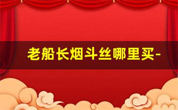 老船长烟斗丝哪里买-北京烟斗丝的购买方法