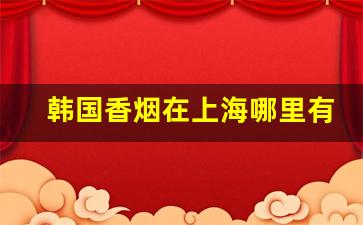 韩国香烟在上海哪里有卖-上海韩国街有卖韩国香烟的吗