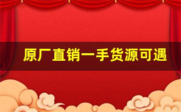 原厂直销一手货源可遇不可求-厂家直销源头一手货源