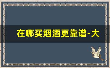 在哪买烟酒更靠谱-大型商场买烟酒靠谱吗