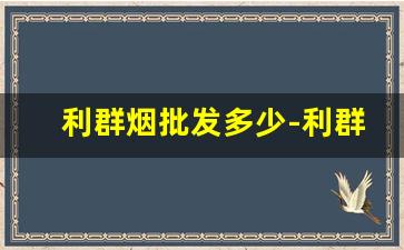 利群烟批发多少-利群烟价格2024公司最新价表