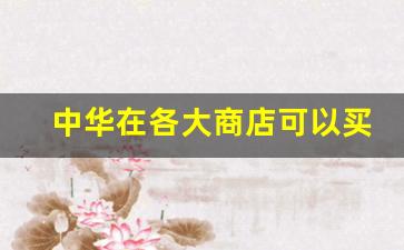 中华在各大商店可以买到吗-在哪能买到正品中华