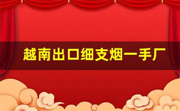 越南出口细支烟一手厂家招代理-香烟越南代加工价格表