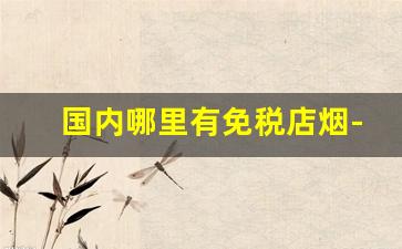 国内哪里有免税店烟-免税店的烟有哪些