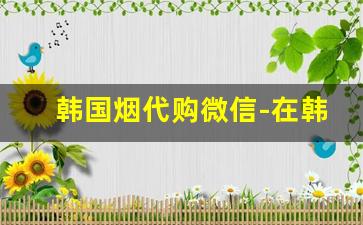 韩国烟代购微信-在韩国想买免税店的烟怎么购买