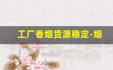 工厂香烟货源稳定-烟厂家直接供货电话