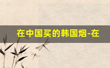 在中国买的韩国烟-在国内怎么购买韩国烟