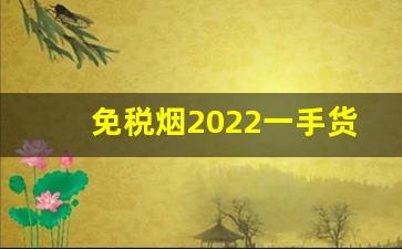 免税烟2022一手货源价格表-2025年能溢价的高档烟