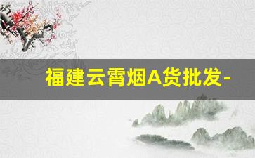 福建云霄烟A货批发-福建云霄烟厂家直供电话