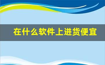 在什么软件上进货便宜-进货有哪些靠谱的app