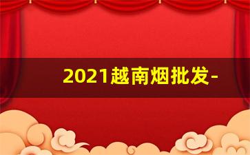 2021越南烟批发-越南烟专卖店联系方式