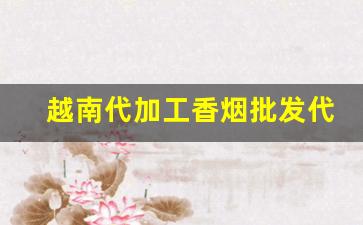 越南代加工香烟批发代理-如何找越南香烟代加工