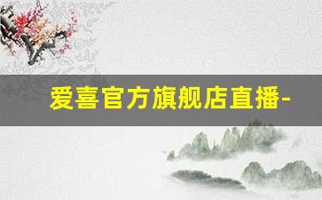 爱喜官方旗舰店直播-爱喜官网旗舰店价格表