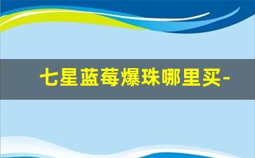 七星蓝莓爆珠哪里买-七星蓝莓爆珠在哪里买比较靠谱