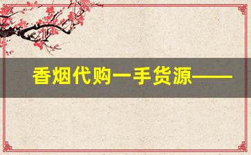 香烟代购一手货源——香烟批发厂家联系方式-烟厂家订货联系方式