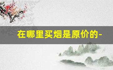 在哪里买烟是原价的-烟草局专卖店买烟最多买几条