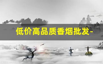 低价高品质香烟批发-低价香烟市场现状
