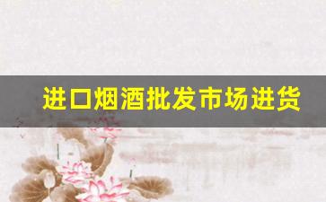 进口烟酒批发市场进货渠道-批发烟酒哪个牌子好