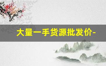大量一手货源批发价-正规库存一手货源