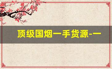 顶级国烟一手货源-一手顶级免税烟