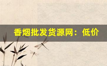 香烟批发货源网：低价香烟批发-香烟批发行情表2024
