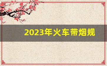 2023年火车带烟规定-火车带烟有品种规定吗