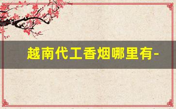 越南代工香烟哪里有-越南代工香烟品牌推荐