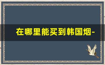 在哪里能买到韩国烟-北京怎么购买韩国烟