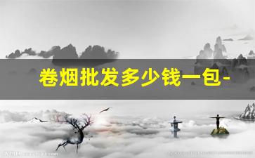 卷烟批发多少钱一包-卷烟厂最新价格表和图片