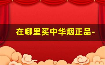 在哪里买中华烟正品-从哪买正品中华烟