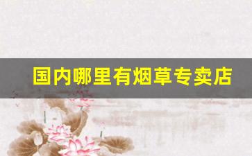 国内哪里有烟草专卖店-最近的烟草公司专卖店