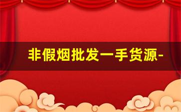 非假烟批发一手货源-假烟怎么大量销售