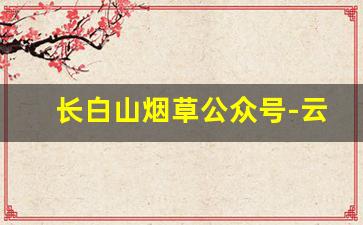 长白山烟草公众号-云南烟草的公众号是什么