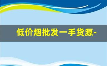 低价烟批发一手货源-有没有平台专门批发烟
