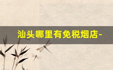 汕头哪里有免税烟店-汕头哪里有便宜的烟