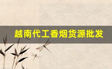 越南代工香烟货源批发。-越南代工厂香烟有哪几个