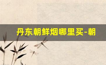 丹东朝鲜烟哪里买-朝鲜特产