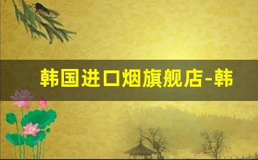 韩国进口烟旗舰店-韩国烟价格表和图片哪里买