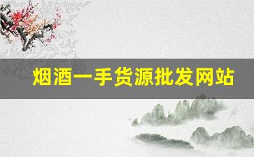 烟酒一手货源批发网站优势-烟酒批发商在哪里找