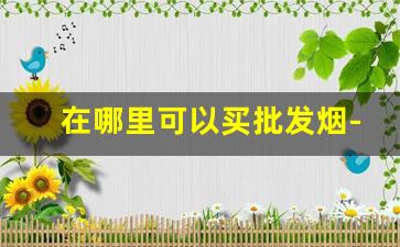 在哪里可以买批发烟-在哪里批发烟最划算