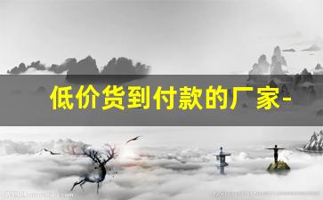 低价货到付款的厂家-低价卖货厂家直销货到付款