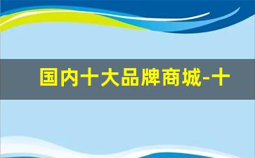 国内十大品牌商城-十大名牌官方旗舰店